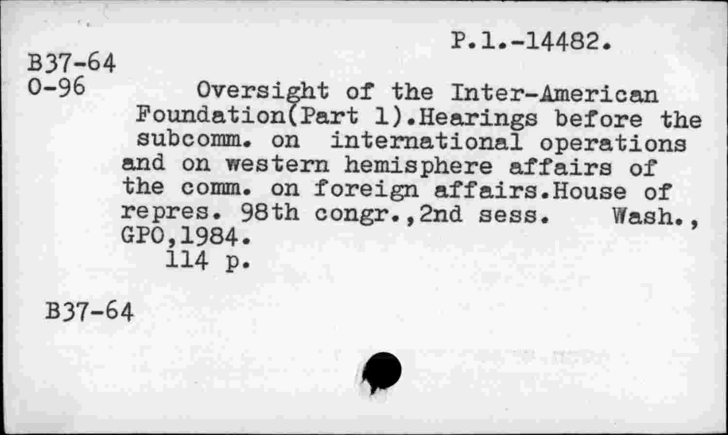 ﻿P.1.-14482.
B37-64
0-96	Oversight of the Inter-American
Foundation(Part 1).Hearings before the subcomm, on international operations and on western hemisphere affairs of the comm, on foreign affairs.House of repres. 98th congr.,2nd sess. Wash., GP0,1984.
114 p.
B37-64